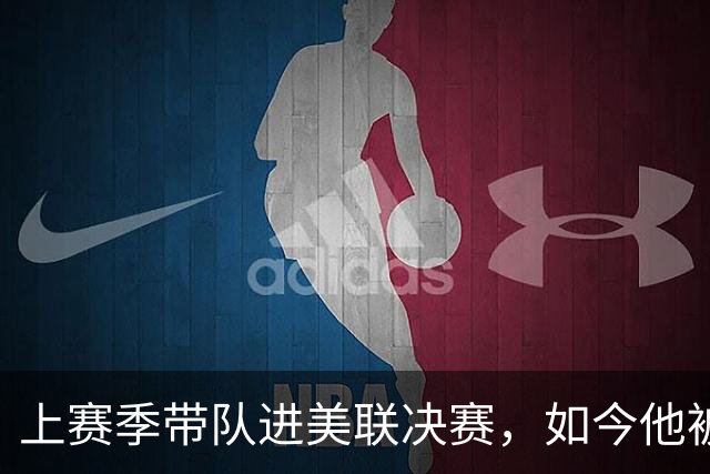 上赛季带队进美联决赛，如今他被批"烂透了"