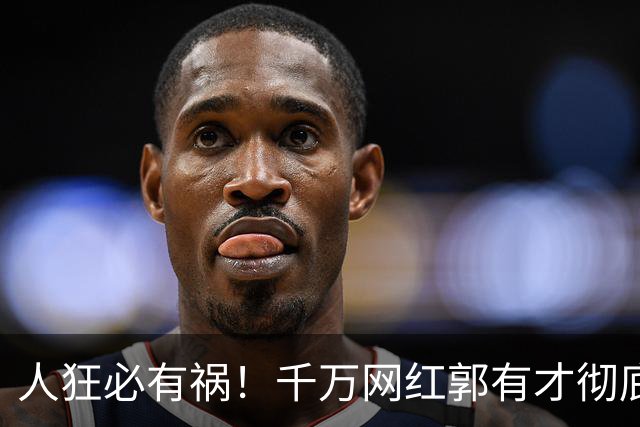 人狂必有祸！千万网红郭有才彻底翻车，泡沫散去赵雅芝捧场也白搭
