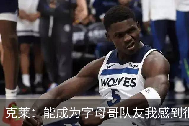 克莱：能成为字母哥队友我感到很幸运 他的精神能感染全队