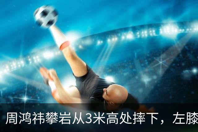 周鸿祎攀岩从3米高处摔下，左膝粉碎性骨折