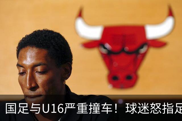 国足与U16严重撞车！球迷怒指足协：没脑子么？干嘛吃的 邵佳一：打好过程和结果