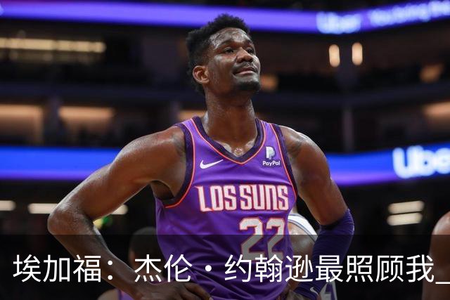 埃加福：杰伦·约翰逊最照顾我 还带我和詹姆斯&德罗赞一起训练