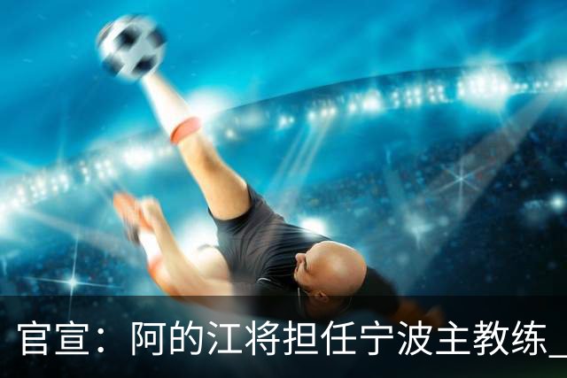 官宣：阿的江将担任宁波主教练 李可转任助教