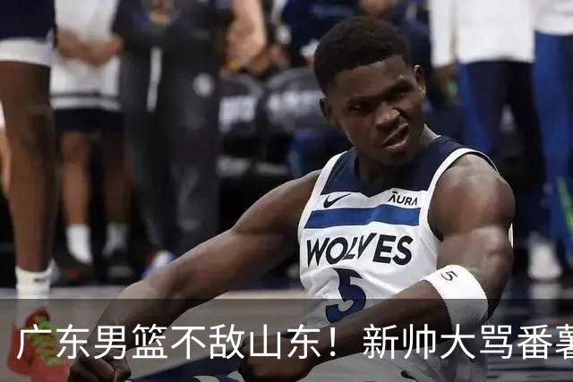 广东男篮不敌山东！新帅大骂番薯，三王牌隐身，再收一好两坏消息