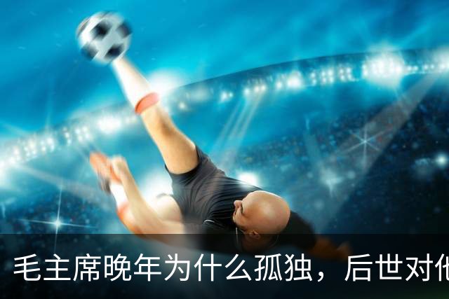 毛主席晚年为什么孤独，后世对他的评价，为什么越来越高