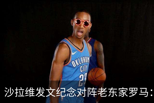 沙拉维发文纪念对阵老东家罗马：以对手身份归来，感恩十年红狼情