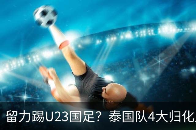 留力踢U23国足？泰国队4大归化压阵，有人长相酷似中超外援克雷桑