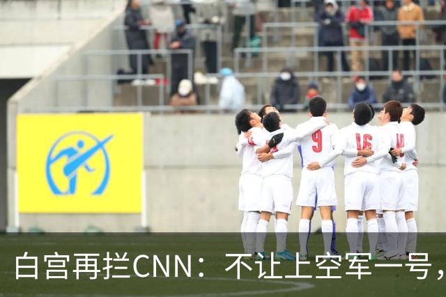 白宫再拦CNN：不让上空军一号，四大电视台曾集体拒替补