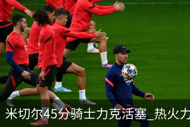 米切尔45分骑士力克活塞 热火力克国王止7连败
