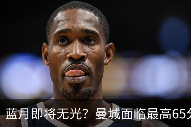 蓝月即将无光？曼城面临最高65分扣分甚至开除，多队准备索赔
