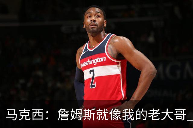 马克西：詹姆斯就像我的老大哥 我一大早和他训练纯粹因为关系好