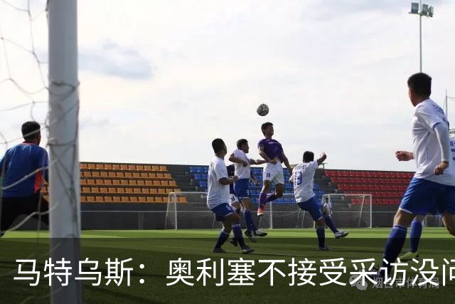马特乌斯：奥利塞不接受采访没问题，他场上的表现比采访精彩