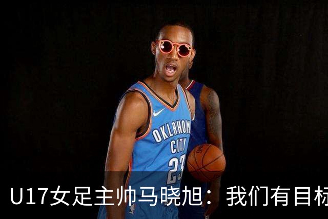 U17女足主帅马晓旭：我们有目标，会一步一步去实现