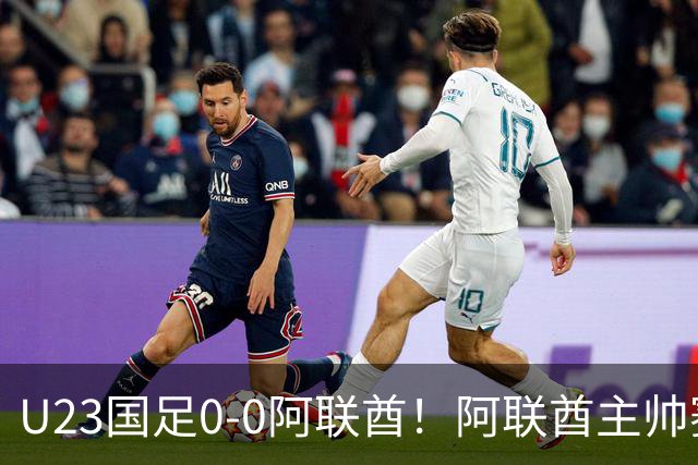 U23国足0‑0阿联酋！阿联酋主帅赛后发言引热议，不少球迷直言有点输不起